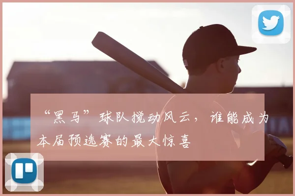 “黑马”球队搅动风云,谁能成为本届预选赛的最大惊喜