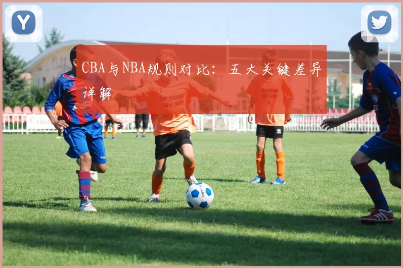CBA与NBA规则对比：五大关键差异详解