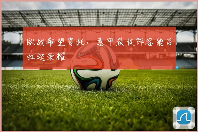 欧战希望寄托，意甲最佳阵容能否扛起荣耀