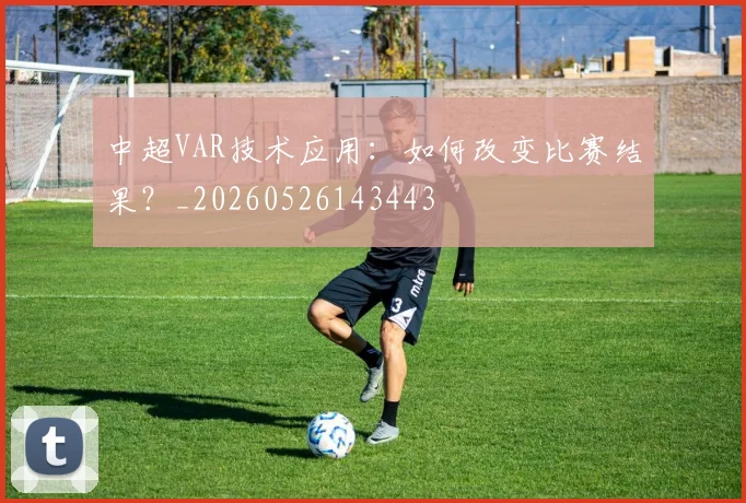 中超VAR技术应用:如何改变比赛结果?_20260526143443