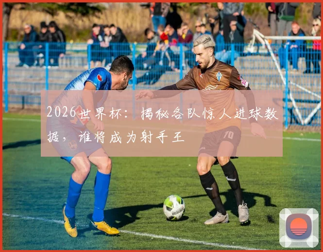 2026世界杯:揭秘各队惊人进球数据,谁将成为射手王