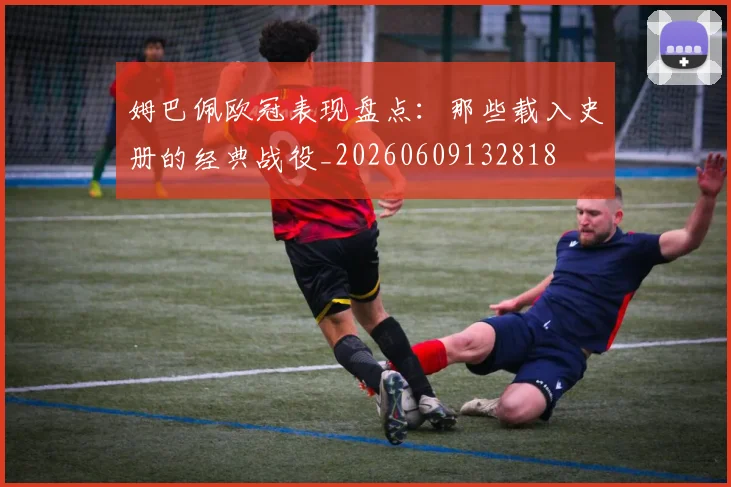 姆巴佩欧冠表现盘点:那些载入史册的经典战役_20260609132818
