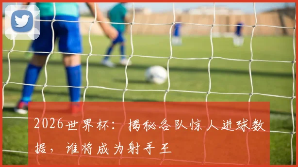 2026世界杯:揭秘各队惊人进球数据,谁将成为射手王