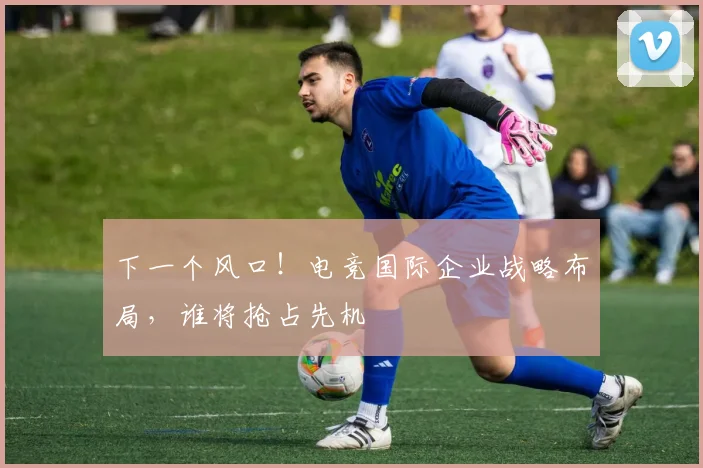 下一个风口！电竞国际企业战略布局，谁将抢占先机