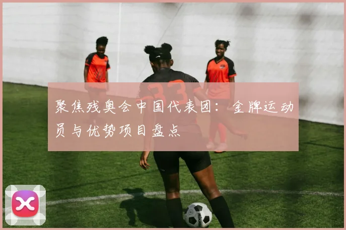 聚焦残奥会中国代表团:金牌运动员与优势项目盘点