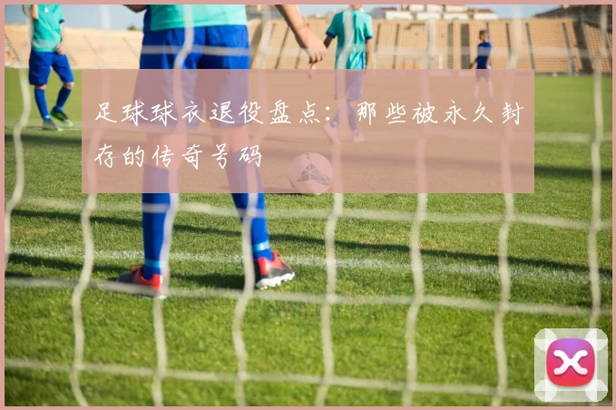 足球球衣退役盘点:那些被永久封存的传奇号码