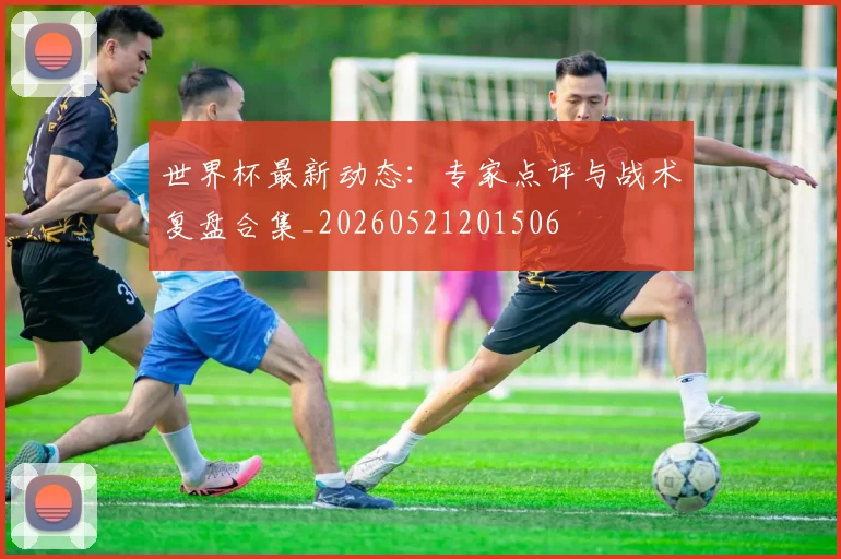 世界杯最新动态:专家点评与战术复盘合集_20260521201506