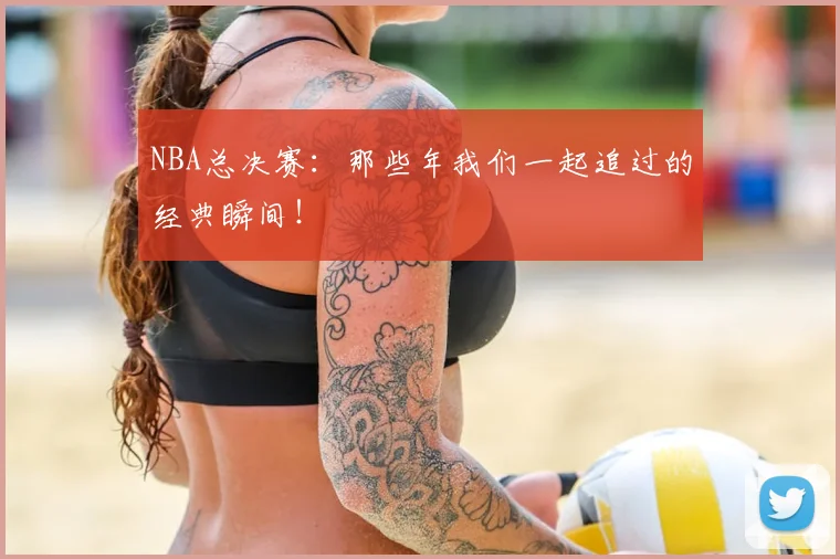 NBA总决赛：那些年我们一起追过的经典瞬间！